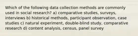 Which of the following data collection methods are commonly used in social research? a) comparative studies, surveys, interviews b) historical methods, participant observation, case studies c) natural experiment, double-blind study, comparative research d) content analysis, census, panel survey