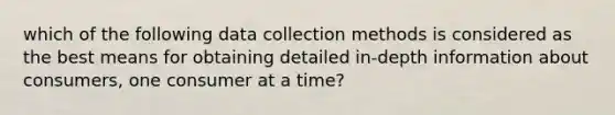 which of the following data collection methods is considered as the best means for obtaining detailed in-depth information about consumers, one consumer at a time?