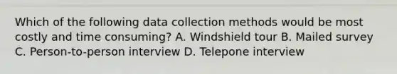 Which of the following data collection methods would be most costly and time consuming? A. Windshield tour B. Mailed survey C. Person-to-person interview D. Telepone interview