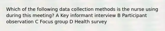 Which of the following data collection methods is the nurse using during this meeting? A Key informant interview B Participant observation C Focus group D Health survey