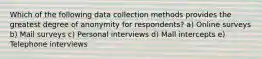 Which of the following data collection methods provides the greatest degree of anonymity for respondents? a) Online surveys b) Mail surveys c) Personal interviews d) Mall intercepts e) Telephone interviews