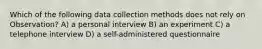 Which of the following data collection methods does not rely on Observation? A) a personal interview B) an experiment C) a telephone interview D) a self-administered questionnaire