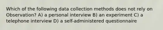 Which of the following data collection methods does not rely on Observation? A) a personal interview B) an experiment C) a telephone interview D) a self-administered questionnaire