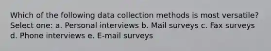 Which of the following data collection methods is most versatile? Select one: a. Personal interviews b. Mail surveys c. Fax surveys d. Phone interviews e. E-mail surveys