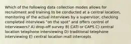 Which of the following data collection modes allows for recruitment and training to be conducted at a central location, monitoring of the actual interviews by a supervisor, checking completed interviews "on the spot" and offers control of interviewers? A) drop-off survey B) CATI or CAPS C) central location telephone interviewing D) traditional telephone interviewing E) central location mall intercepts