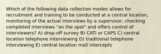 Which of the following data collection modes allows for recruitment and training to be conducted at a central location, monitoring of the actual interviews by a supervisor, checking completed interviews "on the spot" and offers control of interviewers? A) drop-off survey B) CATI or CAPS C) central location telephone interviewing D) traditional telephone interviewing E) central location mall intercepts