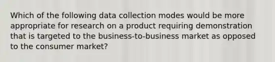 Which of the following data collection modes would be more appropriate for research on a product requiring demonstration that is targeted to the business-to-business market as opposed to the consumer market?