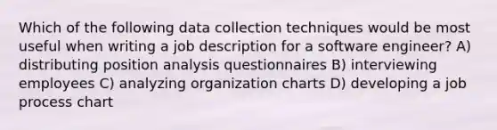 Which of the following data collection techniques would be most useful when writing a job description for a software engineer? A) distributing position analysis questionnaires B) interviewing employees C) analyzing organization charts D) developing a job process chart