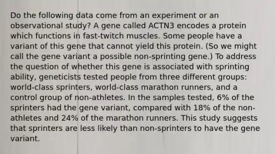 Do the following data come from an experiment or an observational study? A gene called ACTN3 encodes a protein which functions in fast-twitch muscles. Some people have a variant of this gene that cannot yield this protein. (So we might call the gene variant a possible non-sprinting gene.) To address the question of whether this gene is associated with sprinting ability, geneticists tested people from three different groups: world-class sprinters, world-class marathon runners, and a control group of non-athletes. In the samples tested, 6% of the sprinters had the gene variant, compared with 18% of the non-athletes and 24% of the marathon runners. This study suggests that sprinters are less likely than non-sprinters to have the gene variant.