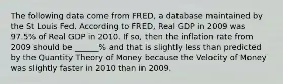 The following data come from FRED, a database maintained by the St Louis Fed. According to FRED, Real GDP in 2009 was 97.5% of Real GDP in 2010. If so, then the inflation rate from 2009 should be ______% and that is slightly less than predicted by the Quantity Theory of Money because the Velocity of Money was slightly faster in 2010 than in 2009.