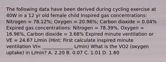 The following data have been derived during cycling exercise at 40W in a 12 yr old female child Inspired gas concentrations: Nitrogen = 78.12%; Oxygen = 20.96%; Carbon dioxide = 0.04% Expired gas concentrations: Nitrogen = 78.39%, Oxygen = 16.96%, Carbon dioxide = 3.68% Expired minute ventilation or VE = 24.67 L/min (Hint: First calculate inspired minute ventilation VI= _____________ L/min) What is the VO2 (oxygen uptake) in L/min? A. 2.20 B. 0.07 C. 1.01 D. 1.60