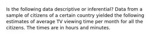 Is the following data descriptive or inferential? Data from a sample of citizens of a certain country yielded the following estimates of average TV viewing time per month for all the citizens. The times are in hours and minutes.