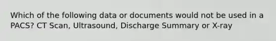 Which of the following data or documents would not be used in a PACS? CT Scan, Ultrasound, Discharge Summary or X-ray