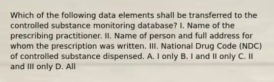 Which of the following data elements shall be transferred to the controlled substance monitoring database? I. Name of the prescribing practitioner. II. Name of person and full address for whom the prescription was written. III. National Drug Code (NDC) of controlled substance dispensed. A. I only B. I and II only C. II and III only D. All