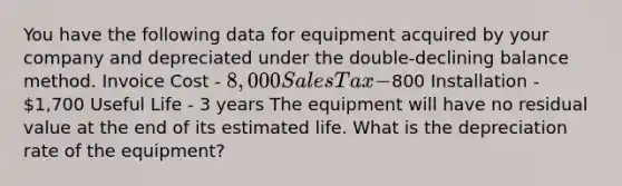 You have the following data for equipment acquired by your company and depreciated under the double-declining balance method. Invoice Cost - 8,000 Sales Tax -800 Installation - 1,700 Useful Life - 3 years The equipment will have no residual value at the end of its estimated life. What is the depreciation rate of the equipment?