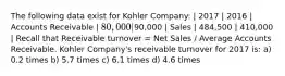 The following data exist for Kohler Company: | 2017 | 2016 | Accounts Receivable | 80,000 |90,000 | Sales | 484,500 | 410,000 | Recall that Receivable turnover = Net Sales / Average Accounts Receivable. Kohler Company's receivable turnover for 2017 is: a) 0.2 times b) 5.7 times c) 6.1 times d) 4.6 times