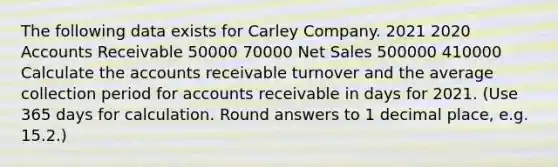 The following data exists for Carley Company. 2021 2020 Accounts Receivable 50000 70000 Net Sales 500000 410000 Calculate the accounts receivable turnover and the average collection period for accounts receivable in days for 2021. (Use 365 days for calculation. Round answers to 1 decimal place, e.g. 15.2.)