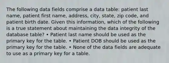 The following data fields comprise a data table: patient last name, patient first name, address, city, state, zip code, and patient birth date. Given this information, which of the following is a true statement about maintaining the data integrity of the database table? • Patient last name should be used as the primary key for the table. • Patient DOB should be used as the primary key for the table. • None of the data fields are adequate to use as a primary key for a table.