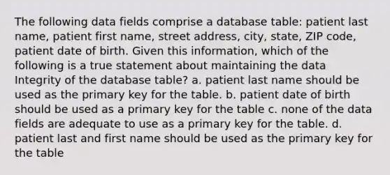 The following data fields comprise a database table: patient last name, patient first name, street address, city, state, ZIP code, patient date of birth. Given this information, which of the following is a true statement about maintaining the data Integrity of the database table? a. patient last name should be used as the primary key for the table. b. patient date of birth should be used as a primary key for the table c. none of the data fields are adequate to use as a primary key for the table. d. patient last and first name should be used as the primary key for the table