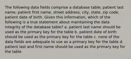 The following data fields comprise a database table; patient last name; patient first name, street address, city, state, zip code, patient date of birth. Given this information, which of the following is a true statement about maintaining the data integrity of the database table? a. patient last name should be used as the primary key for the table b. patient date of birth should be used as the primary key for the table c. none of the data fields are adequate to use as a primary key for the table d. patient last and first name should be used as the primary key for the table