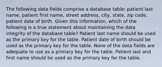 The following data fields comprise a database table: patient last name, patient first name, street address, city, state, zip code, patient date of birth. Given this information, which of the following is a true statement about maintaining the data integrity of the database table? Patient last name should be used as the primary key for the table. Patient date of birth should be used as the primary key for the table. None of the data fields are adequate to use as a primary key for the table. Patient last and first name should be used as the primary key for the table.