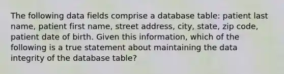 The following data fields comprise a database table: patient last name, patient first name, street address, city, state, zip code, patient date of birth. Given this information, which of the following is a true statement about maintaining the data integrity of the database table?