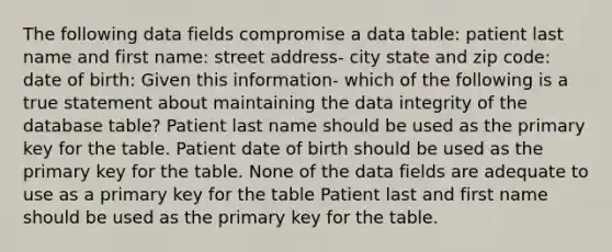 The following data fields compromise a data table: patient last name and first name: street address- city state and zip code: date of birth: Given this information- which of the following is a true statement about maintaining the data integrity of the database table? Patient last name should be used as the primary key for the table. Patient date of birth should be used as the primary key for the table. None of the data fields are adequate to use as a primary key for the table Patient last and first name should be used as the primary key for the table.