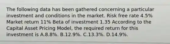 The following data has been gathered concerning a particular investment and conditions in the market. Risk free rate 4.5% Market return 11% Beta of investment 1.35 According to the Capital Asset Pricing Model, the required return for this investment is A.8.8%. B.12.9%. C.13.3%. D.14.9%.