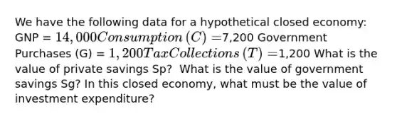 We have the following data for a hypothetical closed​ economy: GNP​ = ​14,000 Consumption​ (C) = ​7,200 Government Purchases​ (G) = ​1,200 Tax Collections​ (T) = ​1,200 What is the value of private savings Sp​? ​ What is the value of government savings Sg​? In this closed​ economy, what must be the value of investment​ expenditure?