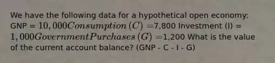 We have the following data for a hypothetical open​ economy: GNP​ = ​10,000 Consumption​ (C) = ​7,800 Investment​ (I) = ​1,000 Government Purchases​ (G) = ​1,200 What is the value of the current account​ balance? (GNP - C - I - G)