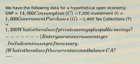 We have the following data for a hypothetical open​ economy: GNP​ = ​14,000 Consumption​ (C) = ​7,200 Investment​ (I) = ​1,000 Government Purchases​ (G) = ​1,400 Tax Collections​ (T) = ​1,200 What is the value of private savings plus public​ savings? ​------- ​(Enter your answer as an integer. Include a minus sign if necessary.​) What is the value of the current account balance​ CA? ​-----