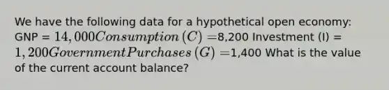 We have the following data for a hypothetical open​ economy: GNP​ = ​14,000 Consumption​ (C) = ​8,200 Investment​ (I) = ​1,200 Government Purchases​ (G) = ​1,400 What is the value of the current account​ balance?