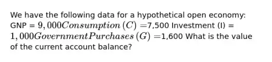 We have the following data for a hypothetical open​ economy: GNP​ = ​9,000 Consumption​ (C) = ​7,500 Investment​ (I) = ​1,000 Government Purchases​ (G) = ​1,600 What is the value of the current account​ balance? ​