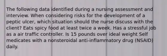 The following data identified during a nursing assessment and interview. When considering risks for the development of a peptic ulcer, which situation should the nurse discuss with the client? Eats spicy food at least twice a week. Has a stressful job as a air traffic controller. Is 15 pounds over ideal weight Self medicates with a nonsteroidal anti-inflammatory drug (NSAID) daily.