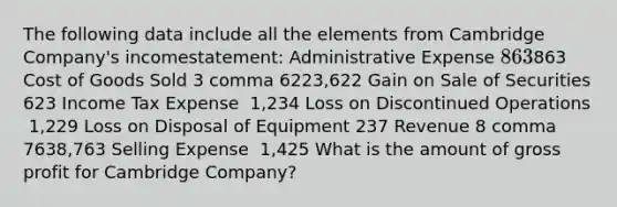 The following data include all the elements from Cambridge​ Company's income​statement: Administrative Expense 863863 Cost of Goods Sold 3 comma 6223,622 Gain on Sale of Securities 623 Income Tax Expense ​ 1,234 Loss on Discontinued Operations ​ 1,229 Loss on Disposal of Equipment 237 Revenue 8 comma 7638,763 Selling Expense ​ 1,425 What is the amount of gross profit for Cambridge​ Company?