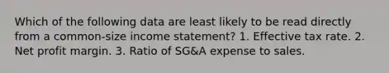 Which of the following data are least likely to be read directly from a common-size income statement? 1. Effective tax rate. 2. Net profit margin. 3. Ratio of SG&A expense to sales.