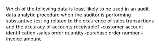 Which of the following data is least likely to be used in an audit data analytic procedure when the auditor is performing substantive testing related to the occurence of sales transactions and the accuracy of accounts receivable? -customer account identification -sales order quantity -purchase order number -invoice amount