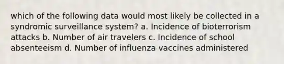 which of the following data would most likely be collected in a syndromic surveillance system? a. Incidence of bioterrorism attacks b. Number of air travelers c. Incidence of school absenteeism d. Number of influenza vaccines administered