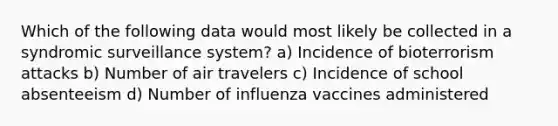 Which of the following data would most likely be collected in a syndromic surveillance system? a) Incidence of bioterrorism attacks b) Number of air travelers c) Incidence of school absenteeism d) Number of influenza vaccines administered