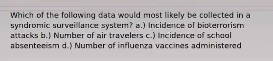 Which of the following data would most likely be collected in a syndromic surveillance system? a.) Incidence of bioterrorism attacks b.) Number of air travelers c.) Incidence of school absenteeism d.) Number of influenza vaccines administered