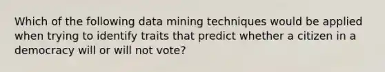 Which of the following data mining techniques would be applied when trying to identify traits that predict whether a citizen in a democracy will or will not vote?