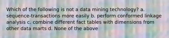 Which of the following is not a data mining technology? a. sequence-transactions more easily b. perform conformed linkage analysis c. combine different fact tables with dimensions from other data marts d. None of the above