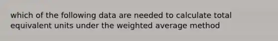 which of the following data are needed to calculate total equivalent units under the weighted average method