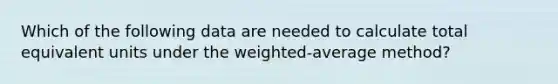 Which of the following data are needed to calculate total equivalent units under the weighted-average method?