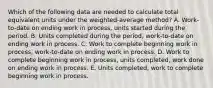 Which of the following data are needed to calculate total equivalent units under the weighted-average method? A. Work-to-date on ending work in process, units started during the period. B. Units completed during the period, work-to-date on ending work in process. C. Work to complete beginning work in process, work-to-date on ending work in process. D. Work to complete beginning work in process, units completed, work done on ending work in process. E. Units completed, work to complete beginning work in process.