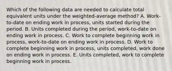 Which of the following data are needed to calculate total equivalent units under the weighted-average method? A. Work-to-date on ending work in process, units started during the period. B. Units completed during the period, work-to-date on ending work in process. C. Work to complete beginning work in process, work-to-date on ending work in process. D. Work to complete beginning work in process, units completed, work done on ending work in process. E. Units completed, work to complete beginning work in process.