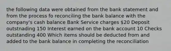 the following data were obtained from the bank statement and from the process fo reconciling the bank balance with the company's cash balance Bank Service charges 20 Deposit outstnading 150 Interest earned on the bank account 10 Checks outstanding 400 Which items should be deducted from and added to the bank balance in completing the reconciliation