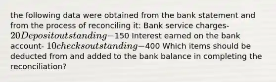 the following data were obtained from the bank statement and from the process of reconciling it: Bank service charges- 20 Deposit outstanding-150 Interest earned on the bank account- 10 checks outstanding-400 Which items should be deducted from and added to the bank balance in completing the reconciliation?