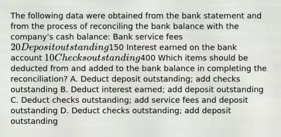 The following data were obtained from the bank statement and from the process of reconciling the bank balance with the company's cash balance: Bank service fees 20 Deposit outstanding150 Interest earned on the bank account 10 Checks outstanding400 Which items should be deducted from and added to the bank balance in completing the reconciliation? A. Deduct deposit outstanding; add checks outstanding B. Deduct interest earned; add deposit outstanding C. Deduct checks outstanding; add service fees and deposit outstanding D. Deduct checks outstanding; add deposit outstanding