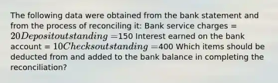 The following data were obtained from the bank statement and from the process of reconciling it: Bank service charges = 20 Deposit outstanding =150 Interest earned on the bank account = 10 Checks outstanding =400 Which items should be deducted from and added to the bank balance in completing the reconciliation?